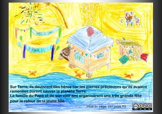 Mise en page, CDI Jules Fil
Sur Terre, ils devinrent des héros car les pierres précieuses qu’ils avaient
ramenées purent sauver la planète Terre.
La famille du Papa et de son vieil ami organisèrent une très grande fête
pour le retour de la jeune fille.
 