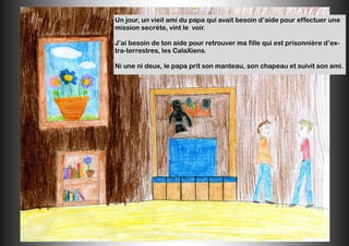 Un jour, un vieil ami du papa qui avait besoin d’aide pour effectuer une
mission secrète, vint le voir.
J’ai besoin de ton aide pour retrouver ma fille qui est prisonnière d’ex-
tra-terrestres, les CalaXiens.
Ni une ni deux, le papa prit son manteau, son chapeau et suivit son ami.
 