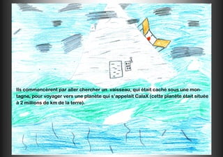 Ils commencèrent par aller chercher un vaisseau, qui était caché sous une mon-
tagne, pour voyager vers une planète qui s’appelait CalaX (cette planète était située
à 2 millions de km de la terre).
 