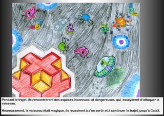 Pendant le trajet, ils rencontrèrent des espèces inconnues et dangereuses, qui essayèrent d’attaquer le
vaisseau.
Heureusement, le vaisseau était magique, ils réussirent à s’en sortir et à continuer le trajet jusqu’à CalaX.
 