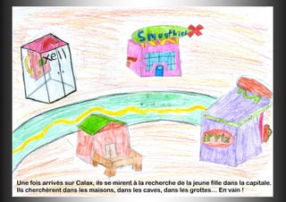 Une fois arrivés sur Calax, ils se mirent à la recherche de la jeune fille dans la capitale.
Ils cherchèrent dans les maisons, dans les caves, dans les grottes… En vain !
 