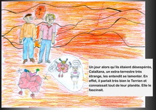 Un jour alors qu’ils étaient désespérés,
CalaXana, un extra-terrestre très
étrange, les entendit se lamenter. En
effet, il parlait très bien le Terrien et
connaissait tout de leur planète. Elle le
fascinait.
 