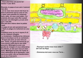 - Vous cherchez une jeune ter-
rienne ? Leur dit-il.
Étonnés, le papa et son ami n’osèrent
rien dire.
- Je ne vous veux aucun mal et je ne
dirai à personne que je vous ai vus.
J’aime votre planète et j’aimerais
tant y aller. Je veux vous aider. J’ai
entendu dire que notre Roi voulait
épouser une étrangère, je suis sûre
que c’est elle.
Elle doit être retenu dans le palais
royal.
Le papa et son ami pensèrent que
c’était un piège et s’enfuirent en cou-
rant.
CalaXana avec sa vue à rayons X vit
où ils s’étaient réfugiés.
Le lendemain, CalaXana les retrouva
dans la boutique où ils se cachaient.
- N’ayez pas peur, je suis venu en
ami. Tenez, en guise de bonne foi, je
vous donne cette pierre aux mille
pouvoirs. Mélangez-la avec une
goutte de vinaigre et vous obtiendrez
du pétrole, je sais que vous en man-
quez. Mélangez-la avec de l’huile et
vous obtiendrez de la dynamite. Lais-
sez-la au soleil, elle se transformera
en un lac d’eau pure.
- Pourquoi voulez-vous nous aider ?
dit l’ami du Papa
- Emmenez-moi avec vous sur Terre…
 