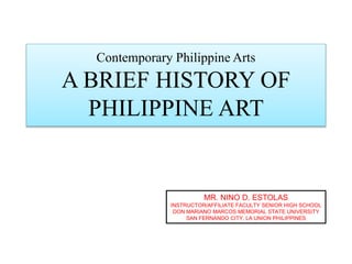 Contemporary Philippine Arts
A BRIEF HISTORY OF
PHILIPPINE ART
MR. NINO D. ESTOLAS
INSTRUCTOR/AFFILIATE FACULTY SENIOR HIGH SCHOOL
DON MARIANO MARCOS MEMORIAL STATE UNIVERSITY
SAN FERNANDO CITY, LA UNION PHILIPPINES
 
