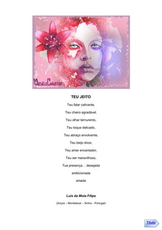 TEU JEITO

        Teu falar cativante,

       Teu cheiro agradável,

       Teu olhar ternurento,

        Teu toque delicado,

      Teu abraço envolvente,

          Teu beijo doce,

      Teu amar encantador,

       Teu ser maravilhoso,

    Tua presença… desejada

            ambicionada

               amada



        Luis da Mota Filipe

(Anços – Montelavar – Sintra – Portugal)




                                           Título
 