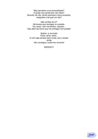 Não percebes a tua sensualidade?
     O poder que ainda tens nas mãos?
Quando me vês, ainda submisso a teus encantos,
        resignado e tal qual um cão?

               Não confias em ti?
       Na leveza que carregas no coração.
      Teu corpo, nem me lembro, esqueci...
Vejo além da carne que me entregas com paixão!

              Mulher, tu és linda!
             Tanto, tanto, tanto...
  A mim seja sempre bem-vinda, que o tempo
                    ainda
      não conseguiu roubar teu encanto!

                 09/05/2011




                                                 Título
 