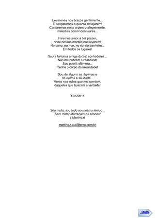 Levarei-as nos braços gentilmente...
  E dançaremos o quanto desejarem!
Cantaremos noite a dentro alegremente,
     melodias com lindos luares...

      Faremos amor a bel prazer,
   onde nossas mentes nos levarem!
 No carro, no mar, no rio, no banheiro...
         Em todos os lugares!

Sou a fantasia amiga do(as) sonhadores...
       Não me cobrem a realidade!
          Sou pueril, efêmera...
      Tenho o corpo da irrealidade!

      Sou de alguns as lágrimas e
         de outros a saudade...
    Vento nas mãos que me apertam,
    daqueles que buscam a verdade!


               12/5/2011



 Sou nada, sou tudo ao mesmo tempo...
   Sem mim? Morreriam os sonhos!
              ( Martinez)

       martinez.ata@terra.com.br




                                            Título
 