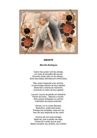 AMANTE

           Mercília Rodrigues


    Cubro meu pudor com teu abraço,
     em noite de sensatez tão pouca!
   Encontro ainda calor no teu abraço...
Sinto teus beijos atrevidos em minha boca.

   Meu corpo responde a teu carinho,
 no aconchego sedutor de teus cabelos.
    Deixo fluir a chama de mansinho,
   evoluindo no ardor de teus apelos!

 Loucos! Loucos de paixão em desatino!
  Param as horas... Silencia o mundo .
   Dois corpos enlaçados no carinho
     inebriados de prazer profundo.

     Somos um no vivido desvario.
      Abandono, então todo pudor.
   Entrego-me completa, corpo em cio
   meu ser que responde ao teu calor!

     Arranca de mim esta entrega!
   Nada sei, pois a paixão me cega.
    Toma-me o corpo que te quer...
Neste momento sou amante, sou mulher!
 