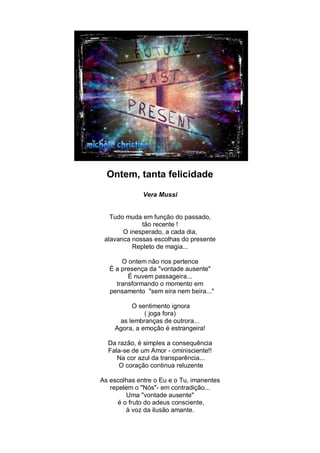 Ontem, tanta felicidade
              Vera Mussi


   Tudo muda em função do passado,
             tão recente !
       O inesperado, a cada dia,
 alavanca nossas escolhas do presente
          Repleto de magia...

       O ontem não nos pertence
   É a presença da "vontade ausente"
         É nuvem passageira...
     transformando o momento em
   pensamento "sem eira nem beira..."

         O sentimento ignora
              ( joga fora)
     as lembranças de outrora...
    Agora, a emoção é estrangeira!

  Da razão, é simples a consequência
  Fala-se de um Amor - ominisciente!!
     Na cor azul da transparência...
     O coração continua reluzente

As escolhas entre o Eu e o Tu, imanentes
   repelem o "Nós"- em contradição...
         Uma "vontade ausente"
      é o fruto do adeus consciente,
         à voz da ilusão amante.
 