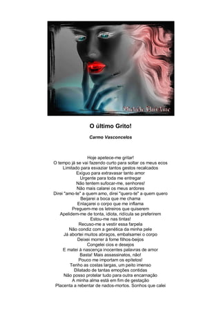O último Grito!
                 Carmo Vasconcelos



                  Hoje apetece-me gritar!
O tempo já se vai fazendo curto para soltar os meus ecos
     Limitado para esvaziar tantos gestos recalcados
            Exíguo para extravasar tanto amor
              Urgente para toda me entregar
            Não tentem sufocar-me, senhores!
            Não mais calarei os meus ardores
Direi "amo-te" a quem amo, direi "quero-te" a quem quero
              Beijarei a boca que me chama
            Enlaçarei o corpo que me inflama
          Preguem-me os letreiros que quiserem
   Apelidem-me de tonta, idiota, ridícula se preferirem
                   Estou-me nas tintas!
             Recuso-me a vestir essa farpela
         Não condiz com a genética da minha pele
      Já abortei muitos abraços, embalsamei o corpo
            Deixei morrer à fome filhos-beijos
                  Congelei cios e desejos
     E matei à nascença inocentes palavras de amor
              Basta! Mais assassinatos, não!
             Pouco me importam os epítetos!
         Tenho as costas largas, um peito imenso
           Dilatado de tantas emoções contidas
      Não posso protelar tudo para outra encarnação
          A minha alma está em fim de gestação
 Placenta a rebentar de nados-mortos. Sonhos que calei
 