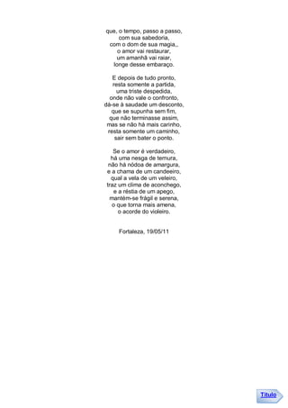 que, o tempo, passo a passo,
     com sua sabedoria,
 com o dom de sua magia,,
    o amor vai restaurar,
    um amanhã vai raiar,
  longe desse embaraço.

   E depois de tudo pronto,
   resta somente a partida,
     uma triste despedida,
  onde não vale o confronto,
dá-se à saudade um desconto,
   que se supunha sem fim,
  que não terminasse assim,
 mas se não há mais carinho,
 resta somente um caminho,
    sair sem bater o ponto.

   Se o amor é verdadeiro,
  há uma nesga de ternura,
 não há nódoa de amargura,
e a chama de um candeeiro,
  qual a vela de um veleiro,
traz um clima de aconchego,
   e a réstia de um apego,
 mantém-se frágil e serena,
  o que torna mais amena,
     o acorde do violeiro.


     Fortaleza, 19/05/11




                               Título
 