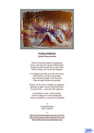 FOGO-PRESO
         Carmo Vasconcelos


 Tenho um poema atado na garganta,
Como uma espinha aguda atravessada,
Cingido ao fogo-preso que o não canta,
 Hirta a língua, pla verve não largada.

E a mágoa que bebi, por não ser pouca,
    Pela afronta, de fel envenenada,
  Traz ressaca de gelo à minha boca,
    Pela amarga revolta não gritada.

Porém, se ao rubro a mágoa se agiganta,
 Deitada ao gelo, breve é desmanchada,
 E porque lisa… a pena já não espanta.

  E liquefeito o mote, então sustido,
 Corre a mágoa na verve deslaçada,
Vai-se a espinha, e o poema é engolido!


                  ***
            Lisboa/Portugal
             Setº/13/2010

                      ***
http://carmovasconcelos.spaces.live.com
http://carmovasconcelosf.spaces.live.com
   http://eisfluencias.ecosdapoesia.org/




                                           Título
 