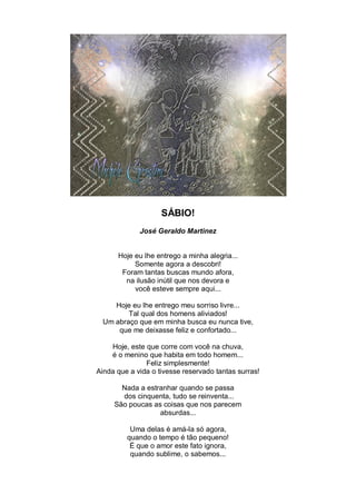 SÁBIO!
             José Geraldo Martinez


      Hoje eu lhe entrego a minha alegria...
           Somente agora a descobri!
       Foram tantas buscas mundo afora,
        na ilusão inútil que nos devora e
           você esteve sempre aqui...

     Hoje eu lhe entrego meu sorriso livre...
         Tal qual dos homens aliviados!
  Um abraço que em minha busca eu nunca tive,
      que me deixasse feliz e confortado...

    Hoje, este que corre com você na chuva,
    é o menino que habita em todo homem...
               Feliz simplesmente!
Ainda que a vida o tivesse reservado tantas surras!

       Nada a estranhar quando se passa
       dos cinquenta, tudo se reinventa...
     São poucas as coisas que nos parecem
                  absurdas...

          Uma delas é amá-la só agora,
         quando o tempo é tão pequeno!
          É que o amor este fato ignora,
          quando sublime, o sabemos...
 