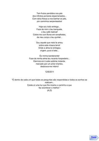 Tem frutos pendidos nos pés
                     dos infinitos pomares esparramados...
                     Com relva fresca a nos banhar os pés,
                          por caminhos serpenteados!

                            Hoje sou todo entrega...
                         Faze de mim o teu banquete,
                              o teu café matinal!
                      Cobre-me com flores em ramalhetes,
                         de meu corpo o teu quintal...

                         Sou aquele que mais te amou
                           sobre esta mísera terra!
                           Onde a alma te entregou
                             virgem, pura e bela...

                             És minha bandeirante!
                  Faze de minha alma teu recanto hospedeiro...
                      Eterniza em ti este sublime instante,
                         marcado por um amor d'antes,
                              desbrava-me inteiro!

                                   12/6/2011


"É dentro de cada um que todas as perguntas são respondidas e todos os sonhos se
                                     realizam...
                 Existe aí uma luz que lhe mostra o caminho e que
                             faz acontecer o melhor."
                                       (A.D)




                                                                                   Título
 