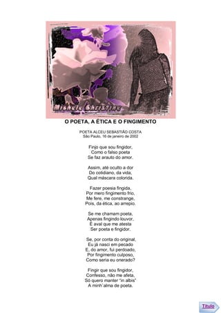 O POETA, A ÉTICA E O FINGIMENTO
     POETA ALCEU SEBASTIÃO COSTA
      São Paulo, 16 de janeiro de 2002

         Finjo que sou fingidor,
          Como o falso poeta
         Se faz arauto do amor.

         Assim, até oculto a dor
         Do cotidiano, da vida,
         Qual máscara colorida.

          Fazer poesia fingida,
        Por mero fingimento frio,
        Me fere, me constrange,
        Pois, da ética, ao arrepio.

         Se me chamam poeta,
         Apenas fingindo louvor,
          É aval que me atesta
          Ser poeta e fingidor.

        Se, por conta do original,
         Eu já nasci em pecado
        E, do amor, fui perdoado,
         Por fingimento culposo,
        Como seria eu onerado?

        Fingir que sou fingidor,
       Confesso, não me afeta,
       Só quero manter “in albis”
        A minh`alma de poeta.



                                         Título
 