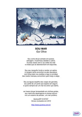 SOU MAR
                 Gui Oliva

      Sou como ele já cantado em poesia,
     selvagem, insubmisso,rebelde e calmo,
     brumas nesse vem e vai,voltas da vida
   e ondas que se desmancham em espumas.


   Sou seu mergulho fundo a recitar um salmo,
   à margem tento encontrar os pés descalços,
  com força bato nos costões e sigo no encalço
das marés mansas,a encontrar quem beijo e salgo.


 Sou as águas espelho dos voejos de gaivotas,
  sou parte de um porto que espera ser seguro,
 e quero sempre ser um mar do amor que clamo,


 se insano lançar tempestade em minhas grotas,
   sou maré dos desenganos,no tempo escuro
   viro um oceano de perdas...um mar profano.

             Santos/SP 01/07/07
           Versos revisados em 2010

           http://www.guioliva.com.br




                                                   Título
 