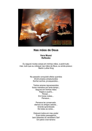 Nas mãos de Deus
                       Vera Mussi
                        Reflexão

   Eu segurei muitas coisas em minhas mãos, e perdi tudo;
mas, tudo que eu coloquei nas mãos de Deus, eu ainda possuo.
                      Martin Luther King



           No passado conquistei afetos queridos
               Dividi anseios amadurecidos
              Sonhei sonhos, já esquecidos...

                Tantos amores rejuvenescidos
              foram mantidos por tanto tempo...
                  Segurei em minhas mãos
                      frágeis e pueris...
                          Pensei ...
                     Em horas inúteis...
                         Pensava...

                  Pensava ter conservado
                eternos os antigos valores...
                    Grande aprendizado
                    De todas as cores...

               Estavam todos em meu poder
                 Eram todos passageiros,
              bem distantes do verdadeiro Ser!
                  Em pleno viver terreno
 