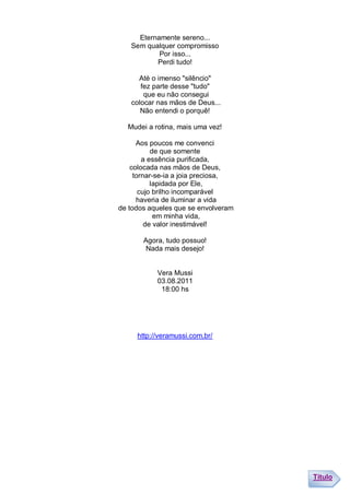 Eternamente sereno...
   Sem qualquer compromisso
           Por isso...
          Perdi tudo!

     Até o imenso "silêncio"
      fez parte desse "tudo"
       que eu não consegui
   colocar nas mãos de Deus...
      Não entendi o porquê!

  Mudei a rotina, mais uma vez!

      Aos poucos me convenci
           de que somente
        a essência purificada,
    colocada nas mãos de Deus,
     tornar-se-ia a joia preciosa,
           lapidada por Ele,
       cujo brilho incomparável
      haveria de iluminar a vida
de todos aqueles que se envolveram
            em minha vida,
         de valor inestimável!

       Agora, tudo possuo!
        Nada mais desejo!


           Vera Mussi
           03.08.2011
            18:00 hs




     http://veramussi.com.br/




                                     Título
 