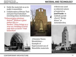 ANUPA BHATTA 206
DIPESH PRADHAN 215

MATERIAL AND TECHNOLOGY

Brick was used
as inherent nature
of material as
Josef Franke in

 Unify the materials so as to
make it monolithic.
 Collaboration of Bruno Taut
and poet Paul Scheebart
inventing Glass Architecture

Catholic parish
church "HeiligKreuz" at
Gelsenkirchen,

"Coloured glass destroys
hatred","Without a glass
palace life is a
burden","Glass brings us a
new era, building in brick
only does us harm"- Paul
Scheerbart

Einstein Tower,
Mendelshon –
Example of
Expressionist use of
Monolithic materials.

CONTEMPORARY ARCHITECTURE

10

 