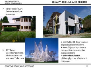 ANUPA BHATTA 206
DIPESH PRADHAN 215

LEGACY, DECLINE AND REBIRTH

 Influences on Art
Deco -immediate
successor

 21st Cent.
Deconstructivism,
Blobitecture and
works of Calatrava

CONTEMPORARY ARCHITECTURE

1930 after Hitlers’ regime
expressionism declined
New Objectivity came as
the reaction to subjective
expressionism
Existenzminimum
philosophy- use of minimal
resources
11

 