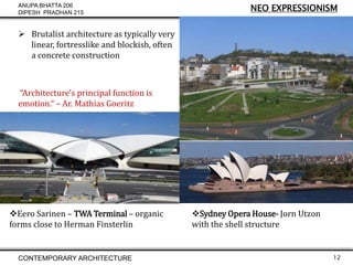 ANUPA BHATTA 206
DIPESH PRADHAN 215

NEO EXPRESSIONISM

 Brutalist architecture as typically very
linear, fortresslike and blockish, often
a concrete construction

“Architecture's principal function is
emotion.“ – Ar. Mathias Goeritz

Eero Sarinen – TWA Terminal – organic
forms close to Herman Finsterlin

CONTEMPORARY ARCHITECTURE

Sydney Opera House- Jorn Utzon
with the shell structure

12

 