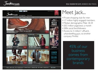 REAL FASHION FOR GUYS. MEMBERS ONLY PRICES.




Meet Jack...
•	Private shopping club for men
•	1.7 million highly engaged members
•	Median demographic: Male 18-34
•	20.5 million pageviews a month
•	200k social fans/followers
•	Access to 3 million+ affluent,
  urbandwelling guys, via brother
  company Thrillist



     45% of our
       business
     comes from
    contemporary
        brands
 