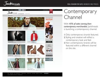 REAL FASHION FOR GUYS. MEMBERS ONLY PRICES.



Contemporary
Channel
With 45% of sales coming from
contemporary merchandise, Jackthreads
is launching a contemporary channel.

1.	Only contemporary brands featured.
2.	Styling and creative will reflect a
   contemporary look and feel.
3.	Non contemporary brands will be
   featured within a different channel
   on the site.
 