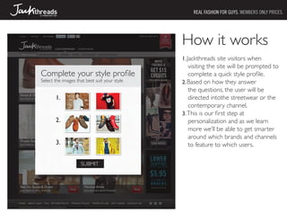 REAL FASHION FOR GUYS. MEMBERS ONLY PRICES.




                                              How it works
                                              1.	Jackthreads site visitors when
                                                 visiting the site will be prompted to
Complete your style profile                      complete a quick style profile.
Select the images that best suit your style   2.	Based on how they answer
                                                 the questions, the user will be
       1.                                        directed intothe streetwear or the
                                                 contemporary channel.
                                              3.	This is our first step at
       2.                                        personalization and as we learn
                                                 more we’ll be able to get smarter
                                                 around which brands and channels
       3.                                        to feature to which users.

                    SUBMIT
 