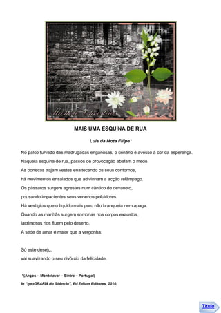 MAIS UMA ESQUINA DE RUA

                                     Luis da Mota Filipe*

No palco turvado das madrugadas enganosas, o cenário é avesso à cor da esperança.
Naquela esquina de rua, passos de provocação abafam o medo.
As bonecas trajam vestes enaltecendo os seus contornos,

há movimentos ensaiados que adivinham a acção relâmpago.
Os pássaros surgem agrestes num cântico de devaneio,
pousando impacientes seus venenos poluidores.
Há vestígios que o líquido mais puro não branqueia nem apaga.
Quando as manhãs surgem sombrias nos corpos exaustos,
lacrimosos rios fluem pelo deserto.

A sede de amar é maior que a vergonha.


Só este desejo,
vai suavizando o seu divórcio da felicidade.


*(Anços – Montelavar – Sintra – Portugal)

In “geoGRAFIA do Silêncio”, Ed.Edium Editores, 2010.




                                                                                    Título
 