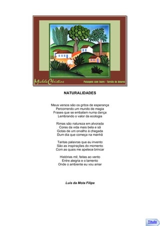 NATURALIDADES


Meus versos são os gritos de esperança
   Percorrendo um mundo de magia
 Frases que se embalam numa dança
    Lembrando o valor da ecologia

   Rimas são natureza em alvorada
     Cores da vida mais bela e sã
   Gotas de um orvalho à chegada
   Dum dia que começa na manhã

    Tantas palavras que eu invento
   São as inspirações do momento
   Com as quais me apetece brincar

     Histórias mil, feitas ao vento
      Entre alegria e o lamento
    Onde o ambiente eu vou amar




         Luis da Mota Filipe




                                         Título
 