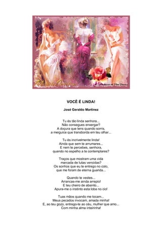 VOCÊ É LINDA!

              José Geraldo Martinez


            Tu és tão linda senhora...
            Não consegues enxergar?
        A doçura que tens quando sorris,
     a meiguice que transborda em teu olhar...

           Tu és incrivelmente linda!
         Ainda que sem te arrumares...
          E nem te percebes, senhora,
      quando no espelho a te contemplares?

          Traços que mostram uma vida
           marcada de lutas vencidas?
       Os sonhos que eu te entrego no colo,
        que me foram de eterna guarida...

                Quando te vestes...
            Arrancas-me ainda arrepio!
             E teu cheiro de absinto...
        Apura-me o instinto esta loba no cio!

           Tuas mãos quando me tocam...
       Meus pecados invocam, amada minha!
E, ao teu gozo, entrego-te ao céu, mulher que amo...
             Com minha alma inteirinha!
 