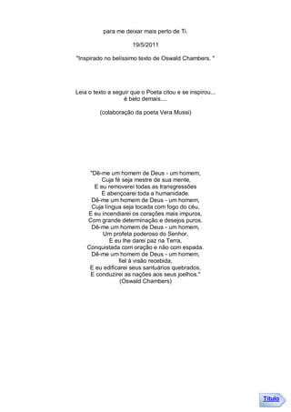 para me deixar mais perto de Ti.

                      19/5/2011

"Inspirado no belíssimo texto de Oswald Chambers. "




Leia o texto a seguir que o Poeta citou e se inspirou...
                   é belo demais....

         (colaboração da poeta Vera Mussi)




     "Dê-me um homem de Deus - um homem,
          Cuja fé seja mestre de sua mente,
       E eu removerei todas as transgressões
         E abençoarei toda a humanidade.
      Dê-me um homem de Deus - um homem,
      Cuja língua seja tocada com fogo do céu,
    E eu incendiarei os corações mais impuros,
    Com grande determinação e desejos puros.
      Dê-me um homem de Deus - um homem,
          Um profeta poderoso do Senhor,
             E eu lhe darei paz na Terra,
    Conquistada com oração e não com espada.
      Dê-me um homem de Deus - um homem,
                 fiel à visão recebida,
     E eu edificarei seus santuários quebrados,
     E conduzirei as nações aos seus joelhos."
                 (Oswald Chambers)




                                                           Título
 
