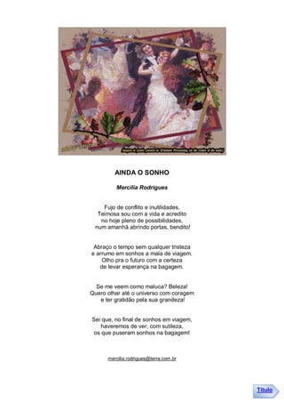 AINDA O SONHO

         Mercília Rodrigues


    Fujo de conflito e inutilidades.
  Teimosa sou com a vida e acredito
   no hoje pleno de possibilidades,
 num amanhã abrindo portas, bendito!


 Abraço o tempo sem qualquer tristeza
e arrumo em sonhos a mala de viagem.
    Olho pra o futuro com a certeza
   de levar esperança na bagagem.


  Se me veem como maluca? Beleza!
Quero olhar até o universo com coragem
   e ter gratidão pela sua grandeza!


Sei que, no final de sonhos em viagem,
    haveremos de ver, com sutileza,
 os que puseram sonhos na bagagem!



      mercilia.rodrigues@terra.com.br




                                         Título
 