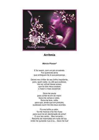 Arritmia

             Márcia Possar*


   E foi assim, com um pé na estrela.
           Foi querendo sê-la
   que entreguei-me à sua parecença.

Deixei-me cintilar de seu brilho trepidante,
 para, quem sabe, ou até que pudesse,
       me ver volível desse acaso,
        que foi dos meus acasos
        o maior e mais excedível.

            Quis-me pauta
      para conter-te em dó maior.
        Quis-me versos e odes.
          Quis-me leve, solta,
    para que, ainda que em prelúdio,
  pudesses ouvir-me dos teus acordes.

          Fiz-me brilho e calor,
      fiz-me música e fiz-me musa
  para ouvir-te em declaração de amor!
    E ouvi teu canto... Meu encanto...
 Recanto de insensatez em noite de lua,
onde me quiseste nua e eu... Quis-me tua!
 