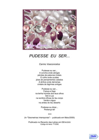PUDESSE EU SER...
               Carmo Vasconcelos

                    Pudesse eu ser...
                A concha onde abrigas
              pérolas de palavras inúteis
                  O cofre onde ocultas
            jóias de pensamentos calados
                A ânfora onde derramas
              cristais de lágrimas antigas

                  Pudesse eu ser...
                    Faísca e fogo
           na lenha húmida dos teus olhos
                      Sol e Lua
            na sombra difusa do teu corpo
                     Verde e água
               na aridez do teu deserto

                 Pudesse eu dizer...
                    Pertenço-te!

                          ***
(In "Geometrias Intemporais" - publicado em Maio/2000)

    Publicado no Recanto das Letras em 08/04/2005
                 Código do texto: T10392




                                                         Título
 