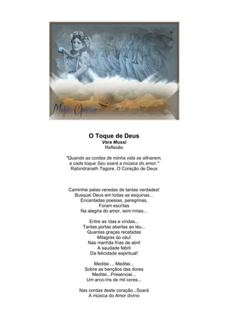O Toque de Deus
                Vera Mussi
                 Reflexão

"Quando as cordas de minha vida se afinarem,
 a cada toque Seu soará a música do amor."
  Rabindranath Tagore, O Coração de Deus



 Caminhei pelas veredas de tantas verdades!
   Busquei Deus em todas as esquinas...
      Encantadas poesias, peregrinas,
               Foram escritas
      Na alegria do amor, sem rimas...

          Entre as ídas e vindas...
       Tantas portas abertas ao léu...
         Quantas graças recebidas
              Milagres do céu!
         Nas manhãs frias de abril
              A saudade febril
          Da felicidade espiritual!

            Meditei ... Meditei...
        Sobre as bençãos das dores
           Meditei...Presenciei...
         Um arco-íris de mil cores...

      Nas cordas deste coração...Soará
          A música do Amor divino
 