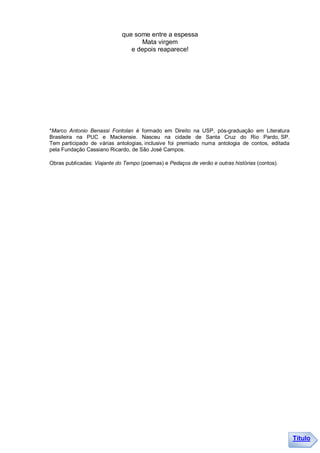 que some entre a espessa
                                   Mata virgem
                                e depois reaparece!




*Marco Antonio Benassi Fontolan é formado em Direito na USP, pós-graduação em Literatura
Brasileira na PUC e Mackensie. Nasceu na cidade de Santa Cruz do Rio Pardo, SP.
Tem participado de várias antologias, inclusive foi premiado numa antologia de contos, editada
pela Fundação Cassiano Ricardo, de São José Campos.

Obras publicadas: Viajante do Tempo (poemas) e Pedaços de verão e outras histórias (contos).




                                                                                                 Título
 