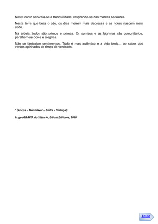 Neste canto saboreia-se a tranquilidade, respirando-se das marcas seculares.
Nesta terra que beija o céu, os dias morrem mais depressa e as noites nascem mais
cedo.
Na aldeia, todos são primos e primas. Os sorrisos e as lágrimas são comunitários,
partilham-se dores e alegrias.
Não se fantasiam sentimentos. Tudo é mais autêntico e a vida brota… ao sabor dos
versos apinhados de rimas de verdades.




* (Anços – Montelavar – Sintra - Portugal)

In:geoGRAFIA do Silêncio, Edium Editores, 2010.




                                                                                Título
 
