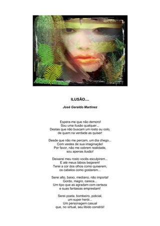 ILUSÃO....

         José Geraldo Martinez



      Espera-me que não demoro!
       Sou uma ilusão qualquer...
Destas que não buscam um rosto ou colo,
     de quem na verdade as quiser!

Desde que não me percam, um dia chego...
     Com vestes de sua imaginação!
   Por favor, não me cobrem realidade,
            sou apenas ilusão!

  Deixarei meu rosto vocês esculpirem...
       E até meus lábios beijarem!
  Terei a cor dos olhos como quiserem,
      os cabelos como gostarem...

 Serei alto, baixo, mediano, não importa!
          Gordo, magro, careca...
  Um tipo que as agradam com certeza
      e suas fantasias emprestam!

     Serei poeta, bombeiro, policial,
            um super herói...
         Um personagem casual
    que, no virtual, seu libido constrói!
 