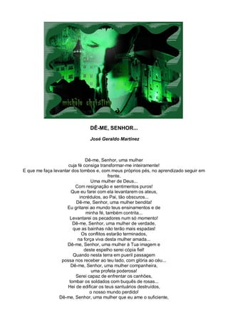 DÊ-ME, SENHOR...

                               José Geraldo Martinez



                              Dê-me, Senhor, uma mulher
                     cuja fé consiga transformar-me inteiramente!
E que me faça levantar dos tombos e, com meus próprios pés, no aprendizado seguir em
                                          frente.
                                 Uma mulher de Deus...
                         Com resignação e sentimentos puros!
                       Que eu farei com ela levantarem os ateus,
                           incrédulos, ao Pai, tão obscuros...
                         Dê-me, Senhor, uma mulher bendita!
                     Eu gritarei ao mundo teus ensinamentos e de
                              minha fé, também contrita...
                      Levantarei os pecadores num só momento!
                        Dê-me, Senhor, uma mulher de verdade,
                        que as bainhas não terão mais espadas!
                            Os conflitos estarão terminados,
                          na força viva desta mulher amada...
                     Dê-me, Senhor, uma mulher à Tua imagem e
                             deste espelho serei cópia fiel!
                        Quando nesta terra em pueril passagem
                  possa nos receber ao teu lado, com glória ao céu...
                       Dê-me, Senhor, uma mulher companheira,
                                  uma profeta poderosa!
                         Serei capaz de enfrentar os canhões,
                      tombar os soldados com buquês de rosas...
                     Hei de edificar os teus santuários destruídos,
                                 o nosso mundo perdido!
                 Dê-me, Senhor, uma mulher que eu ame o suficiente,
 