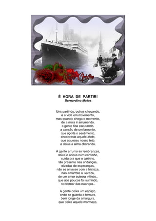 É HORA DE PARTIR!
     Bernardino Matos


Uns partindo, outros chegando,
   é a vida em movimento,
mas quando chega o momento,
   de a mala ir arrumando.
   a gente fica escutando,
  a canção de um lamento,
  que açoita o sentimento,
  encabresta aquele afeto,
  que aqueceu nosso teto,
  e deixa a alma chorando.

A gente arruma as lembranças,
 deixa o adeus num cantinho,
   cuida pra que o carinho,
 tão presente nas andanças,
   eivadas de esperanças,
não se amasse com a tristeza,
   não amarrote a leveza,
 de um amor outrora infindo,,
 que aos poucos foi sumindo,
   no trotear das nuanças..

  A gente deixa um espaço,
  onde se guarda a ternura,
   bem longe da amargura,
 que deixa aquele mormaço,
 