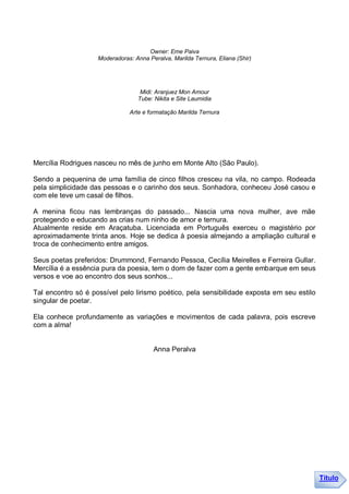 Owner: Eme Paiva
                    Moderadoras: Anna Peralva, Marilda Ternura, Eliana (Shir)




                                   Midi: Aranjuez Mon Amour
                                  Tube: Nikita e Site Laumidia

                               Arte e formatação Marilda Ternura




Mercília Rodrigues nasceu no mês de junho em Monte Alto (São Paulo).

Sendo a pequenina de uma família de cinco filhos cresceu na vila, no campo. Rodeada
pela simplicidade das pessoas e o carinho dos seus. Sonhadora, conheceu José casou e
com ele teve um casal de filhos.

A menina ficou nas lembranças do passado... Nascia uma nova mulher, ave mãe
protegendo e educando as crias num ninho de amor e ternura.
Atualmente reside em Araçatuba. Licenciada em Português exerceu o magistério por
aproximadamente trinta anos. Hoje se dedica à poesia almejando a ampliação cultural e
troca de conhecimento entre amigos.

Seus poetas preferidos: Drummond, Fernando Pessoa, Cecília Meirelles e Ferreira Gullar.
Mercília é a essência pura da poesia, tem o dom de fazer com a gente embarque em seus
versos e voe ao encontro dos seus sonhos...

Tal encontro só é possível pelo lirismo poético, pela sensibilidade exposta em seu estilo
singular de poetar.

Ela conhece profundamente as variações e movimentos de cada palavra, pois escreve
com a alma!


                                        Anna Peralva




                                                                                            Título
 