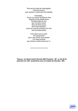Rua escura cheia de madrugadas,
                    cheia de loucura,
          para sempre e inteira das tuas baladas.

                      Chamadas...
            Foram as marcas da falta de ritmo
              daquela minha estrela louca.
                 Centelha falta de mim,
                  que me fazia cismar.
                  Que me fazia pouca,
                  para tanto desvairar,
           como se o que de anuência em mim,
                  não me fosse bastar.

                 E foi assim que eu parti.
                     Foi nessa trama,
             que o meu drama virou poesia.
                    Foi nessa arritmia
            que chamei e ainda chamo por ti...



                *****************************




*Nasceu em Santo André (Grande ABC Paulista) - SP no dia 30 de
setembro de 1957, atualmente mora na Cidade de Uberaba - MG.




                                                                 Título
 