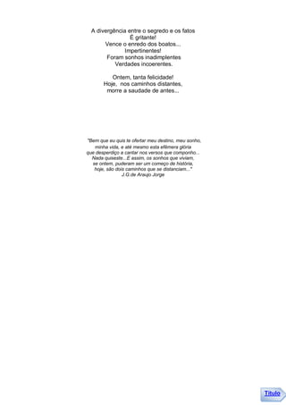 A divergência entre o segredo e os fatos
                 É gritante!
       Vence o enredo dos boatos...
               Impertinentes!
        Foram sonhos inadimplentes
           Verdades incoerentes.

          Ontem, tanta felicidade!
       Hoje, nos caminhos distantes,
        morre a saudade de antes...




"Bem que eu quis te ofertar meu destino, meu sonho,
   minha vida, e até mesmo esta efêmera glória
que desperdiço a cantar nos versos que componho...
  Nada quiseste...E assim, os sonhos que viviam,
  se ontem, puderam ser um começo de história,
   hoje, são dois caminhos que se distanciam..."
                J.G.de Araujo Jorge




                                                      Título
 