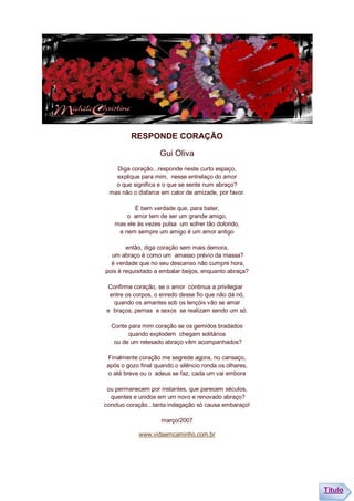 RESPONDE CORAÇÃO

                    Gui Oliva
   Diga coração...responde neste curto espaço,
   explique para mim, nesse entrelaço do amor
   o que significa e o que se sente num abraço?
 mas não o disfarce em calor de amizade, por favor.

          É bem verdade que, para bater,
       o amor tem de ser um grande amigo,
   mas ele às vezes pulsa um sofrer tão dolorido,
    e nem sempre um amigo é um amor antigo

        então, diga coração sem mais demora,
  um abraço é como um amasso prévio da massa?
  é verdade que no seu descanso não cumpre hora,
pois é requisitado a embalar beijos, enquanto abraça?

Confirme coração, se o amor continua a privilegiar
 entre os corpos, o enredo desse fio que não dá nó,
  quando os amantes sob os lençóis vão se amar
e braços, pernas e sexos se realizam sendo um só.

  Conte para mim coração se os gemidos bradados
        quando explodem chegam solitários
   ou de um retesado abraço vêm acompanhados?

Finalmente coração me segrede agora, no cansaço,
após o gozo final quando o silêncio ronda os olhares,
o até breve ou o adeus se faz, cada um vai embora

 ou permanecem por instantes, que parecem séculos,
  quentes e unidos em um novo e renovado abraço?
concluo coração...tanta indagação só causa embaraço!

                    março/2007

            www.vidaemcaminho.com.br




                                                        Título
 
