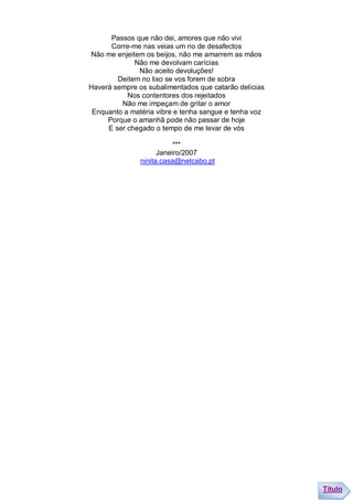 Passos que não dei, amores que não vivi
      Corre-me nas veias um rio de desafectos
Não me enjeitem os beijos, não me amarrem as mãos
             Não me devolvam carícias
              Não aceito devoluções!
        Deitem no lixo se vos forem de sobra
Haverá sempre os subalimentados que catarão delícias
           Nos contentores dos rejeitados
         Não me impeçam de gritar o amor
 Enquanto a matéria vibre e tenha sangue e tenha voz
     Porque o amanhã pode não passar de hoje
     E ser chegado o tempo de me levar de vós

                          ***
                     Janeiro/2007
               ninita.casa@netcabo.pt




                                                       Título
 