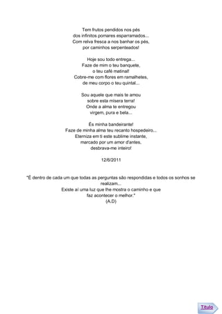 Tem frutos pendidos nos pés
                     dos infinitos pomares esparramados...
                     Com relva fresca a nos banhar os pés,
                          por caminhos serpenteados!

                            Hoje sou todo entrega...
                         Faze de mim o teu banquete,
                              o teu café matinal!
                      Cobre-me com flores em ramalhetes,
                         de meu corpo o teu quintal...

                         Sou aquele que mais te amou
                           sobre esta mísera terra!
                           Onde a alma te entregou
                             virgem, pura e bela...

                             És minha bandeirante!
                  Faze de minha alma teu recanto hospedeiro...
                      Eterniza em ti este sublime instante,
                         marcado por um amor d'antes,
                              desbrava-me inteiro!

                                   12/6/2011


"É dentro de cada um que todas as perguntas são respondidas e todos os sonhos se
                                     realizam...
                 Existe aí uma luz que lhe mostra o caminho e que
                             faz acontecer o melhor."
                                       (A.D)




                                                                                   Título
 