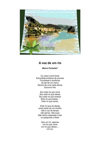 A voz de um rio
      Marco Fontolan*


    Eu nasci numa fonte
Escondida embaixo de árvores
   Frondosas e sombrias
     Ao pé de um morro
 Dentro de uma mata densa
        Escura e fria

   Sou este rio que corre
  Sou este rio que desce
  Sou este rio que avança
    Este rio que passa...
     Este rio que canta.

   Este rio que se alarga
 como parte de um mundo
    falo a voz do tempo
   não penso, não ouço
 Não tenho respostas a dar
   ou perguntas a fazer

     Sou um rio, apenas
      um rio que corre
     um rio que desce.;..
           Um rio,
 