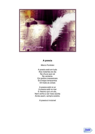 A poesia

      Marco Fontolan

   A poesia está em tudo
    Nos instantes do dia
     Na chuva que cai
        Na ventania.
   Em jardins inacessíveis
   Em brejos lamacentos
     Em toda as coisas

     A poesia está no ar
    A poesia está no mar
   E mesmo que um dia.,
Nem venha a ser mais escrita
Ainda assim, sempre existirá.

     A poesia é invisível




                                Título
 