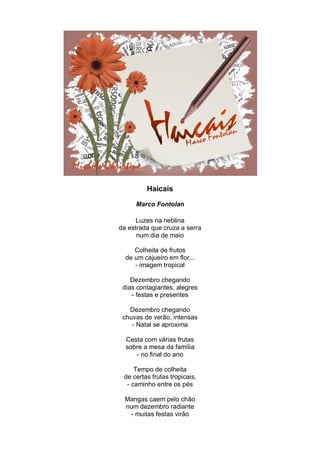 Haicais

     Marco Fontolan

      Luzes na neblina
da estrada que cruza a serra
      num dia de maio

     Colheita de frutos
  de um cajueiro em flor...
     - imagem tropical

    Dezembro chegando
 dias contagiantes, alegres
    - festas e presentes

   Dezembro chegando
 chuvas de verão, intensas
    - Natal se aproxima

  Cesta com várias frutas
  sobre a mesa da família
     - no final do ano

     Tempo de colheita
 de certas frutas tropicais,
  - caminho entre os pés

  Mangas caem pelo chão
  num dezembro radiante
   - muitas festas virão
 